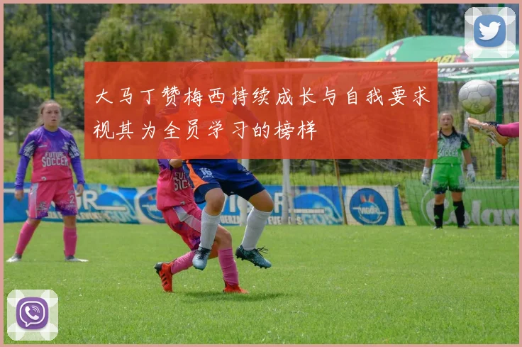 大马丁赞梅西持续成长与自我要求视其为全员学习的榜样