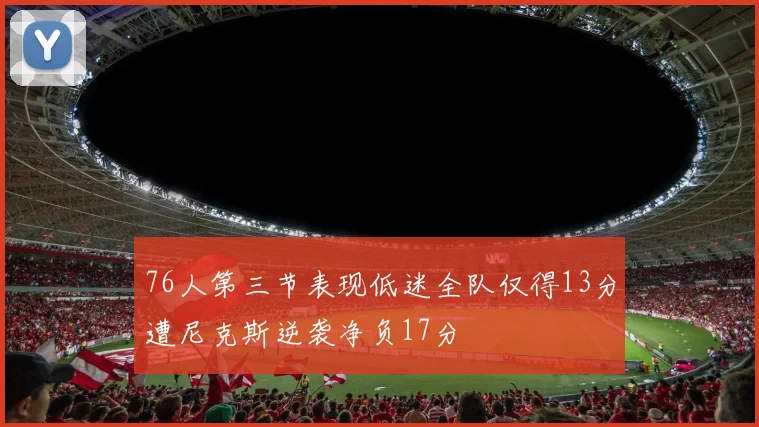 76人第三节表现低迷全队仅得13分遭尼克斯逆袭净负17分