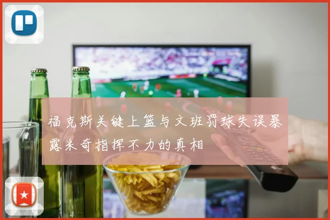 福克斯关键上篮与文班罚球失误暴露米奇指挥不力的真相
