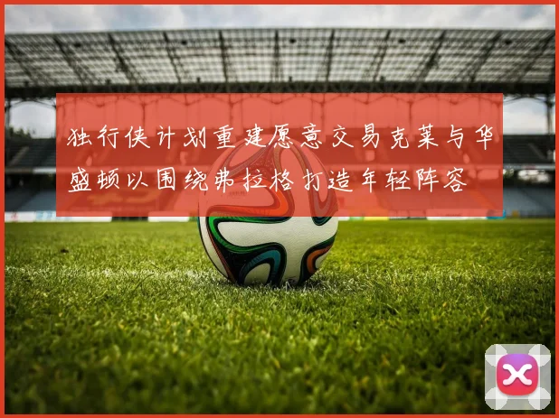 独行侠计划重建愿意交易克莱与华盛顿以围绕弗拉格打造年轻阵容