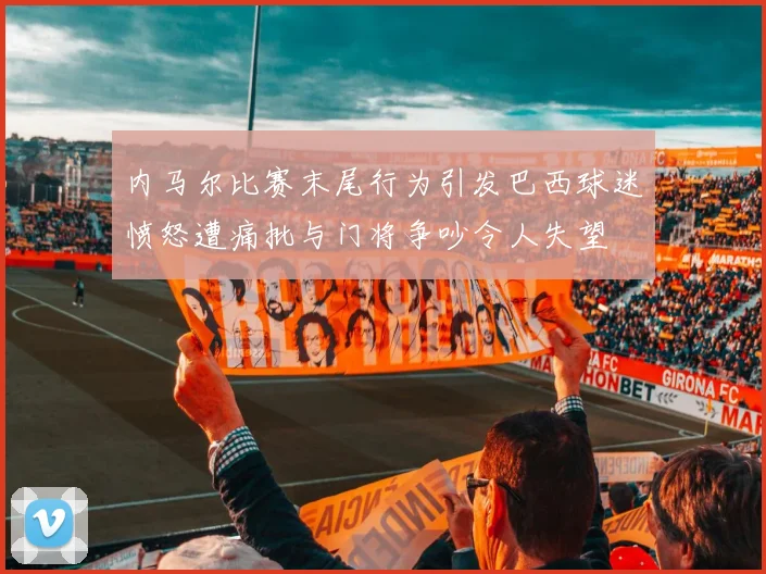 内马尔比赛末尾行为引发巴西球迷愤怒遭痛批与门将争吵令人失望