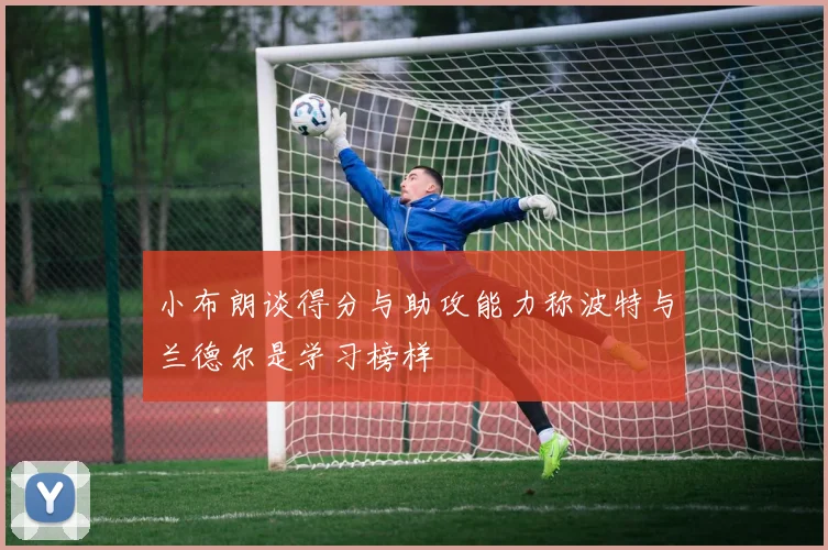 小布朗谈得分与助攻能力称波特与兰德尔是学习榜样