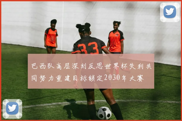 巴西队高层深刻反思世界杯失利共同努力重建目标锁定2030年大赛