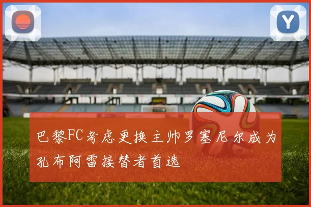 巴黎FC考虑更换主帅罗塞尼尔成为孔布阿雷接替者首选
