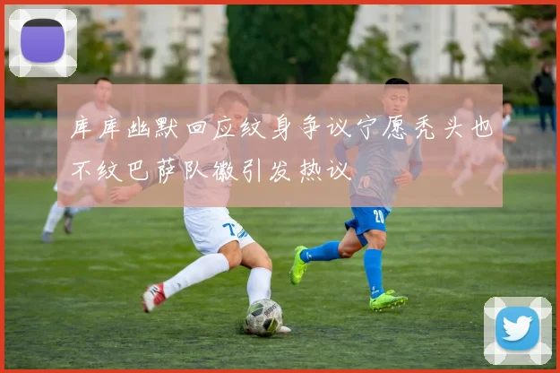 库库幽默回应纹身争议宁愿秃头也不纹巴萨队徽引发热议