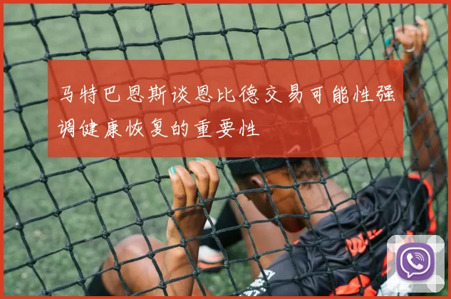 马特巴恩斯谈恩比德交易可能性强调健康恢复的重要性
