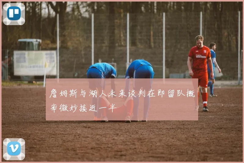 詹姆斯与湖人未来谈判在即留队概率微妙接近一半