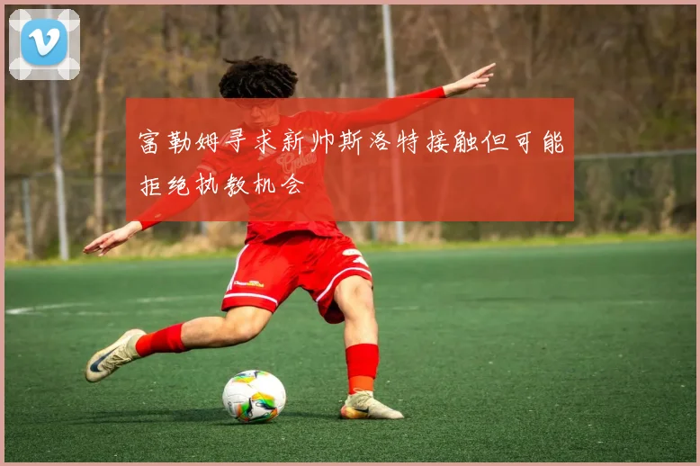 富勒姆寻求新帅斯洛特接触但可能拒绝执教机会